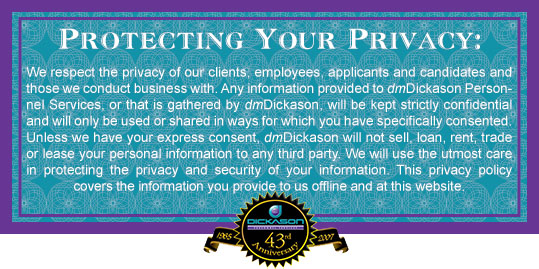 We respect the privacy of our clients, employees, applicants and candidates and those we conduct business with. Any information provided to dmDickason Personnel Services, or that is gathered by dmDickason will be kept strictly confidential and will only be used or shared in ways for wich you have specifically consented. Unless we have your express consent, dmDickason will not sell, loan, rent, trade or lease your personal information to any third party. We will use the utmost care in protecting the privacy and security of your information. This privacy policy covers the information you provide to us offline and at this website.